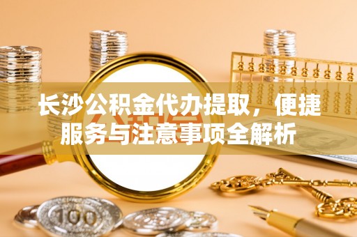 富裕长沙公积金代办提取，便捷服务与注意事项全解析