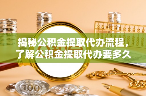 富裕揭秘公积金提取代办流程，了解公积金提取代办要多久的关键因素