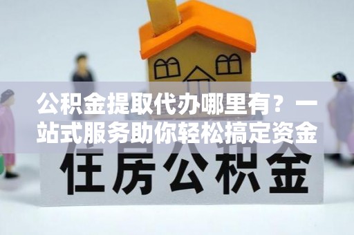 富裕公积金提取代办哪里有？一站式服务助你轻松搞定资金难题
