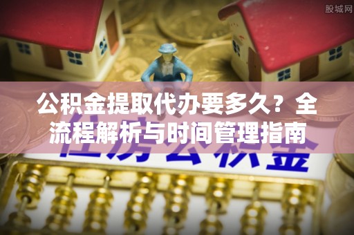 富裕公积金提取代办要多久？全流程解析与时间管理指南
