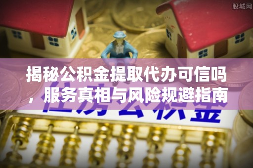 富裕揭秘公积金提取代办可信吗，服务真相与风险规避指南